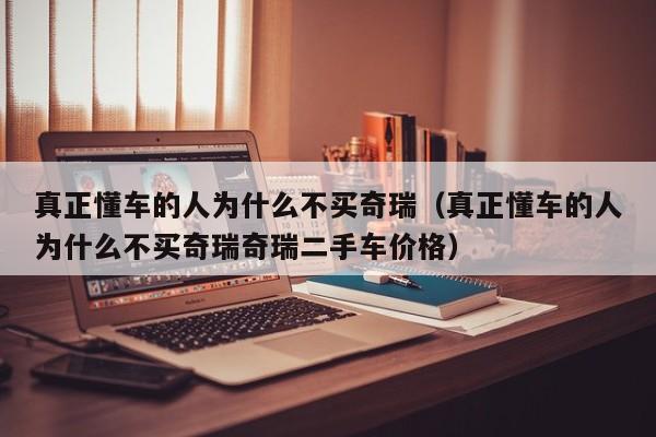 真正懂车的人为什么不买奇瑞（真正懂车的人为什么不买奇瑞奇瑞二手车价格）