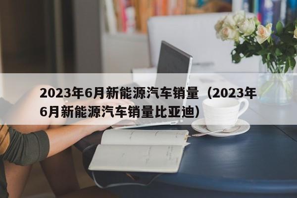 2023年6月新能源汽车销量（2023年6月新能源汽车销量比亚迪）