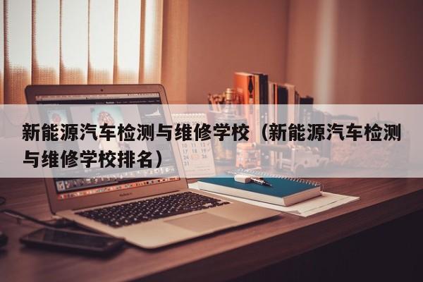 新能源汽车检测与维修学校（新能源汽车检测与维修学校排名）