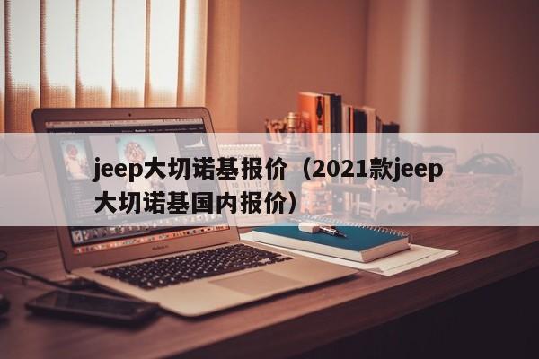 jeep大切诺基报价（2021款jeep大切诺基国内报价）