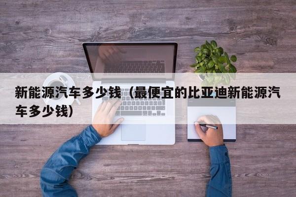 新能源汽车多少钱（最便宜的比亚迪新能源汽车多少钱）