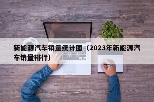 新能源汽车销量统计图（2023年新能源汽车销量排行）