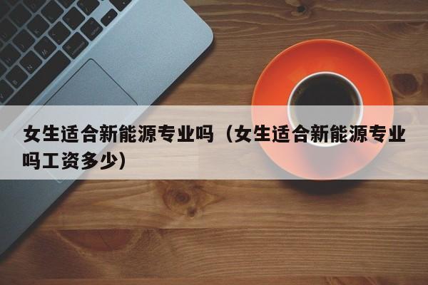 女生适合新能源专业吗（女生适合新能源专业吗工资多少）
