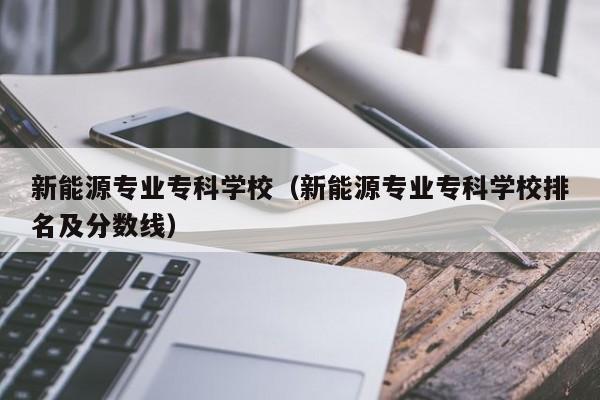 新能源专业专科学校（新能源专业专科学校排名及分数线）