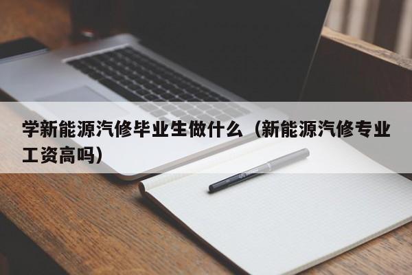 学新能源汽修毕业生做什么（新能源汽修专业工资高吗）