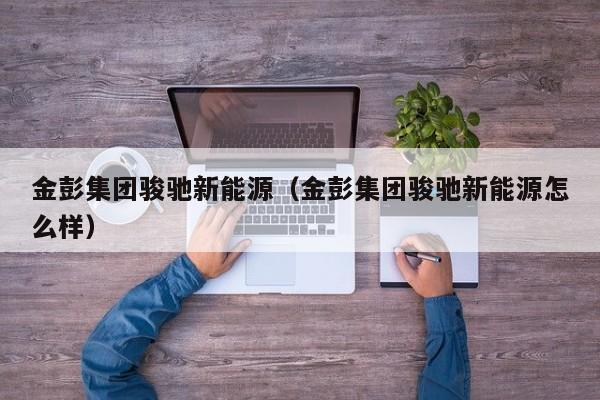 金彭集团骏驰新能源（金彭集团骏驰新能源怎么样）