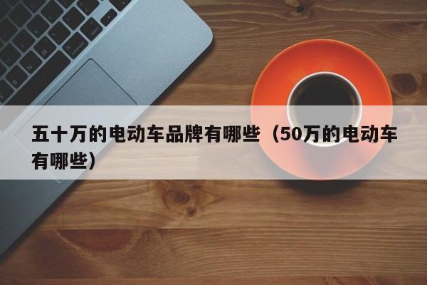 五十万的电动车品牌有哪些（50万的电动车有哪些）