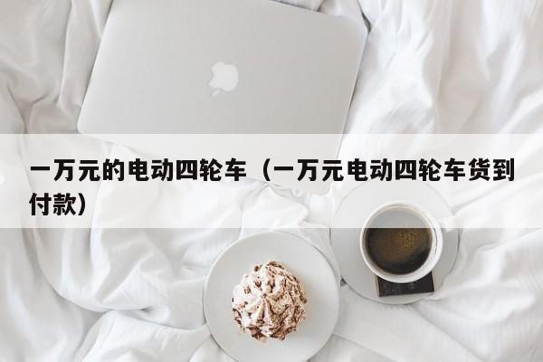 一万元的电动四轮车（一万元电动四轮车货到付款）