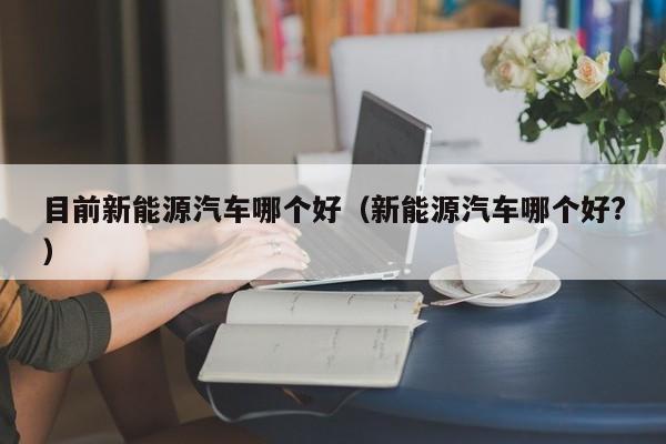 目前新能源汽车哪个好（新能源汽车哪个好?）
