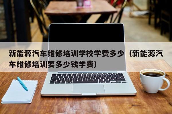 新能源汽车维修培训学校学费多少（新能源汽车维修培训要多少钱学费）