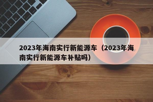 2023年海南实行新能源车（2023年海南实行新能源车补贴吗）