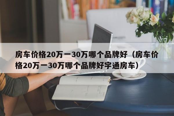 房车价格20万一30万哪个品牌好（房车价格20万一30万哪个品牌好宇通房车）
