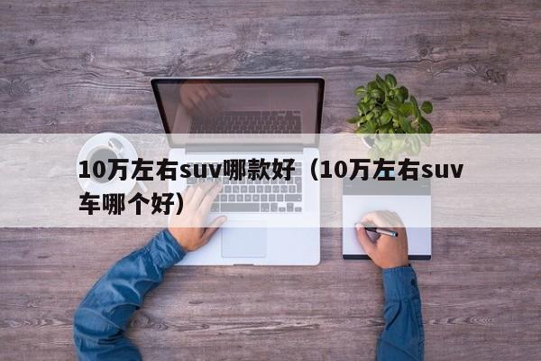 10万左右suv哪款好（10万左右suv车哪个好）