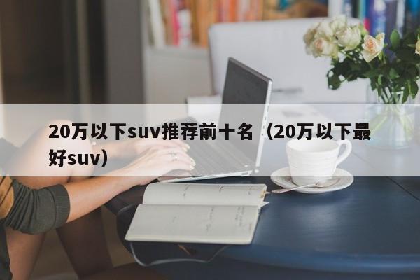 20万以下suv推荐前十名（20万以下最好suv）