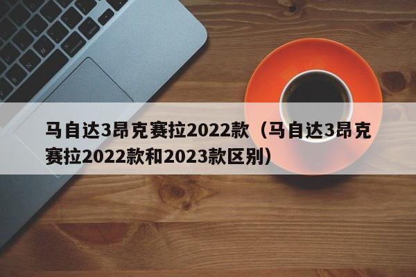 马自达3昂克赛拉2022款（马自达3昂克赛拉2022款和2023款区别）