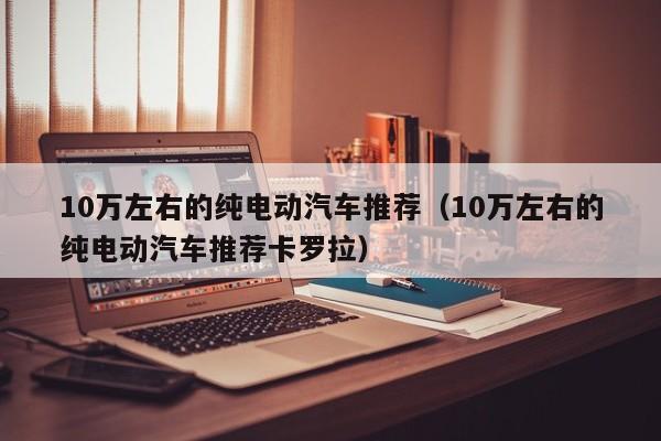 10万左右的纯电动汽车推荐（10万左右的纯电动汽车推荐卡罗拉）