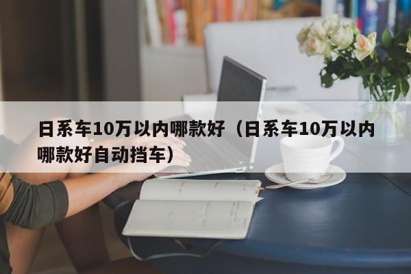 日系车10万以内哪款好（日系车10万以内哪款好自动挡车）
