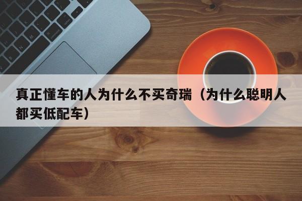 真正懂车的人为什么不买奇瑞（为什么聪明人都买低配车）