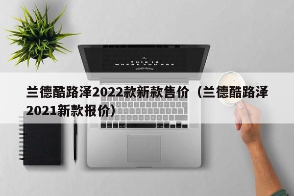 兰德酷路泽2022款新款售价（兰德酷路泽2021新款报价）