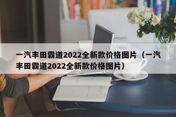 一汽丰田霸道2022全新款价格图片（一汽丰田霸道2022全新款价格图片）