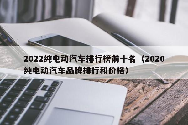 2022纯电动汽车排行榜前十名（2020纯电动汽车品牌排行和价格）