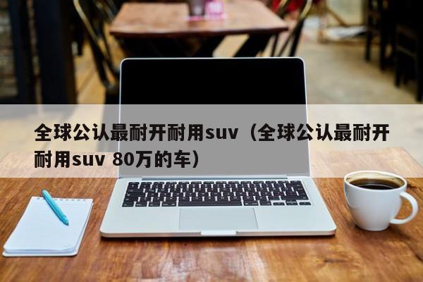 全球公认最耐开耐用suv（全球公认最耐开耐用suv 80万的车）