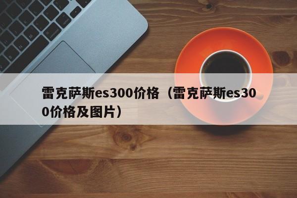 雷克萨斯es300价格（雷克萨斯es300价格及图片）