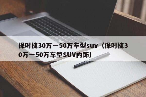 保时捷30万一50万车型suv（保时捷30万一50万车型SUV内饰）