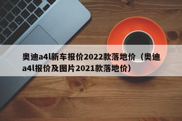 奥迪a4l新车报价2022款落地价（奥迪a4l报价及图片2021款落地价）