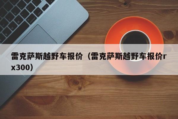 雷克萨斯越野车报价（雷克萨斯越野车报价rx300）