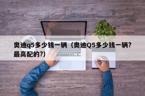 奥迪q5多少钱一辆（奥迪Q5多少钱一辆?最高配的?）
