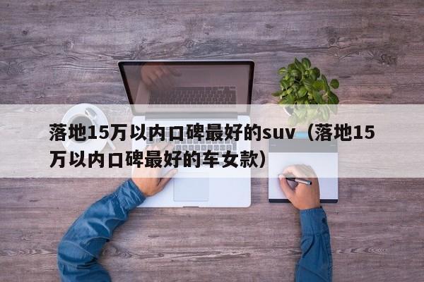 落地15万以内口碑最好的suv（落地15万以内口碑最好的车女款）