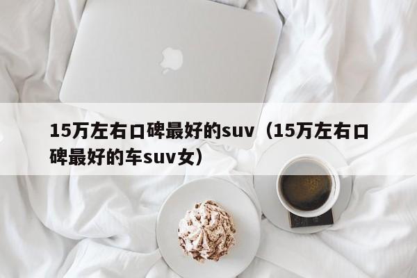 15万左右口碑最好的suv（15万左右口碑最好的车suv女）