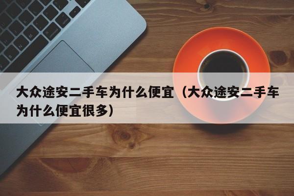 大众途安二手车为什么便宜（大众途安二手车为什么便宜很多）