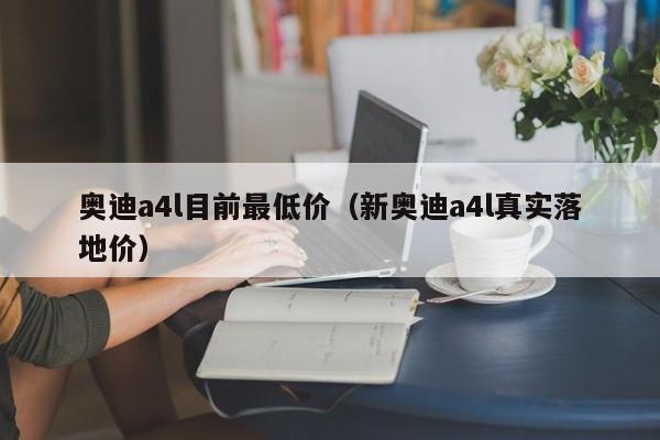奥迪a4l目前最低价（新奥迪a4l真实落地价）