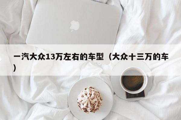 一汽大众13万左右的车型（大众十三万的车）