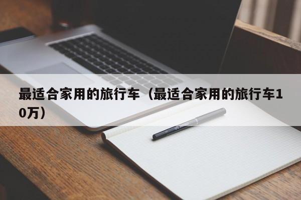 最适合家用的旅行车（最适合家用的旅行车10万）