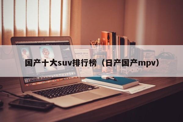国产十大suv排行榜（日产国产mpv）