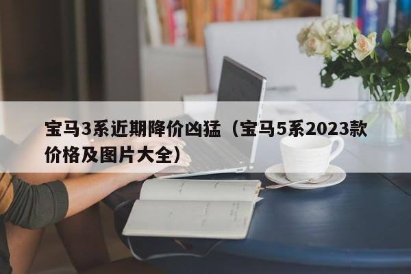 宝马3系近期降价凶猛（宝马5系2023款价格及图片大全）