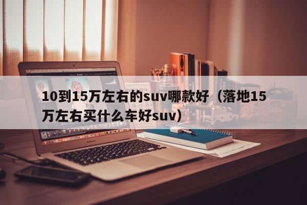 10到15万左右的suv哪款好（落地15万左右买什么车好suv）