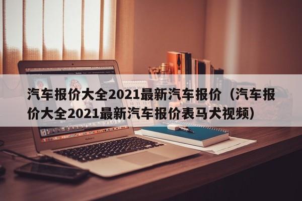 汽车报价大全2021最新汽车报价（汽车报价大全2021最新汽车报价表马犬视频）