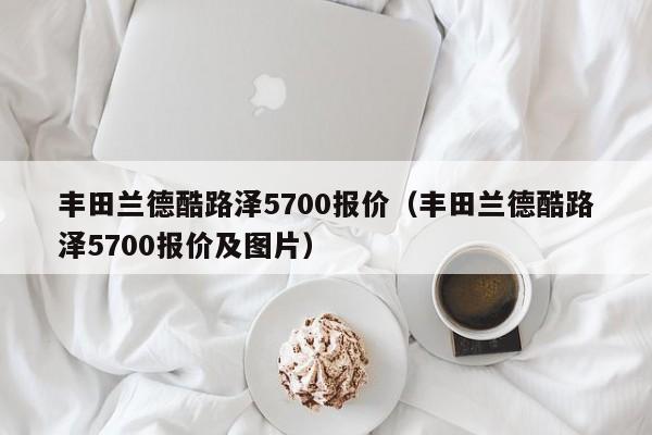丰田兰德酷路泽5700报价（丰田兰德酷路泽5700报价及图片）