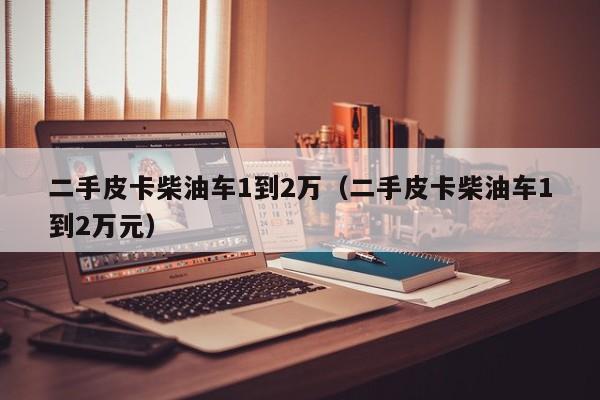 二手皮卡柴油车1到2万（二手皮卡柴油车1到2万元）