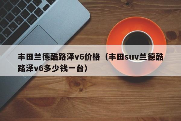 丰田兰德酷路泽v6价格（丰田suv兰德酷路泽v6多少钱一台）