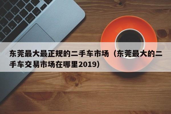 东莞最大最正规的二手车市场（东莞最大的二手车交易市场在哪里2019）