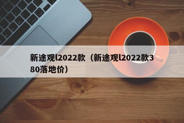 新途观l2022款（新途观l2022款380落地价）
