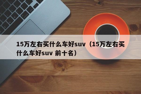 15万左右买什么车好suv（15万左右买什么车好suv 前十名）