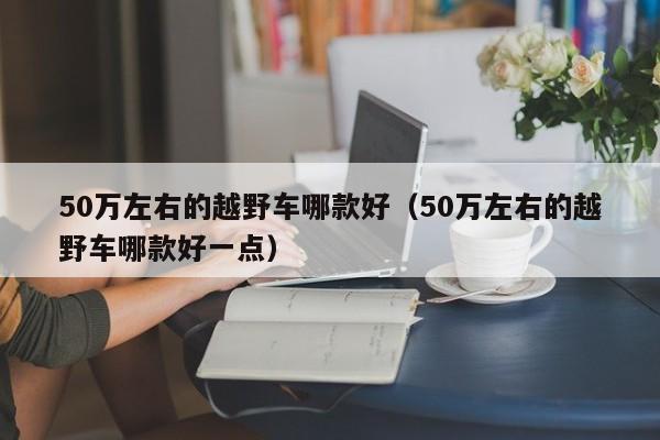 50万左右的越野车哪款好（50万左右的越野车哪款好一点）