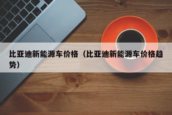 比亚迪新能源车价格（比亚迪新能源车价格趋势）