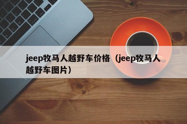 jeep牧马人越野车价格（jeep牧马人越野车图片）